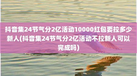 抖音集24节气分2亿活动10000红包要拉多少新人(抖音集24节气分2亿活动不拉新人可以完成吗)